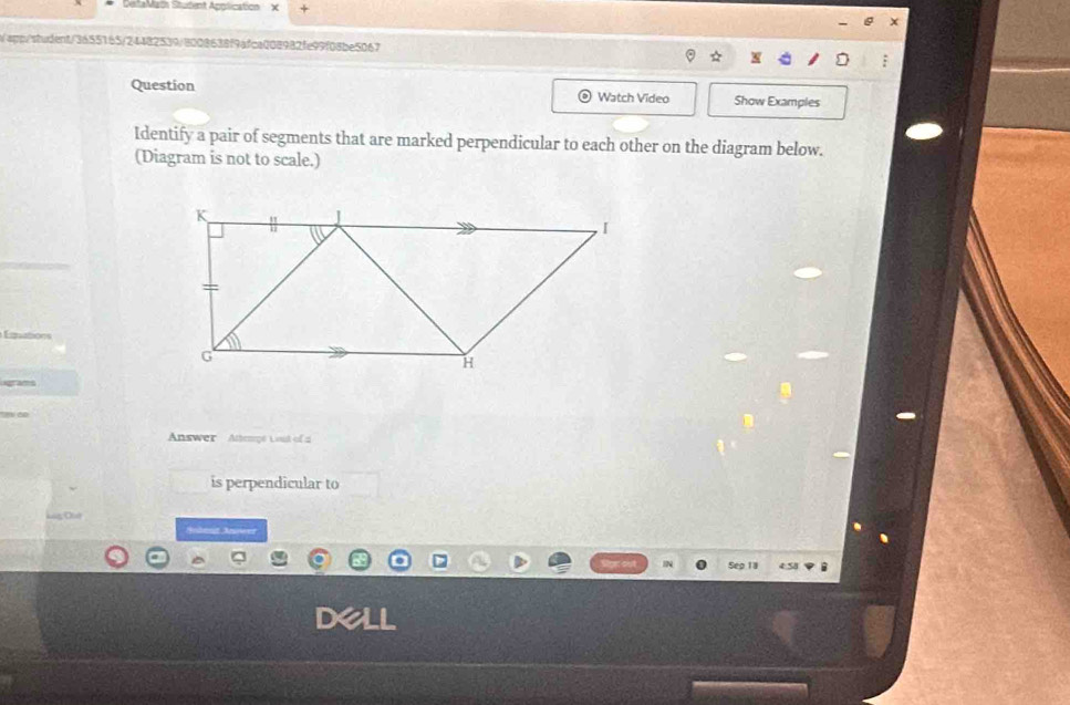 DetaMat Student Application χ 
spp/student/3655165/24482539/8008638f9afca008982fe99f08be5067 
Question Watch Video Show Examples 
Identify a pair of segments that are marked perpendicular to each other on the diagram below. 
(Diagram is not to scale.) 
Einations 
Answer Attengé L out of a 
is perpendicular to 
C