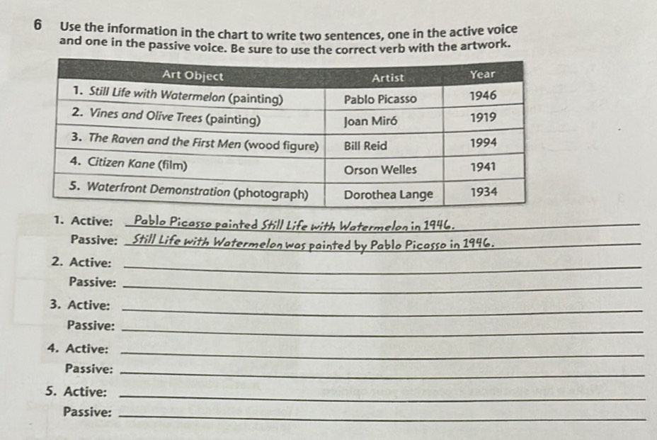 Use the information in the chart to write two sentences, one in the active voice 
and one in the passive voice. Be sure to use the correct verb with the artwork. 
1. Active: _ Pablo Picasso painted Still Life with Watermelon in 1946. 
Passive: _Still Life with Watermelon was painted by Pablo Picasso in 1946._ 
2. Active:_ 
Passive:_ 
3. Active:_ 
Passive:_ 
4. Active: 
_ 
Passive:_ 
5. Active:_ 
Passive:_