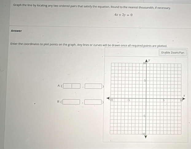 Graph the line by locating any two ordered pairs that satisfy the equation. Round to the nearest thousandth, if necessary.
4x+2y=0
Answer
Enter the coordinates to plot points on the graph. Any lines or curves will be drawn once all required points are plotted.
Enable Zoom/Pan
A: ( □° □ 
B: ( □ ,□ )