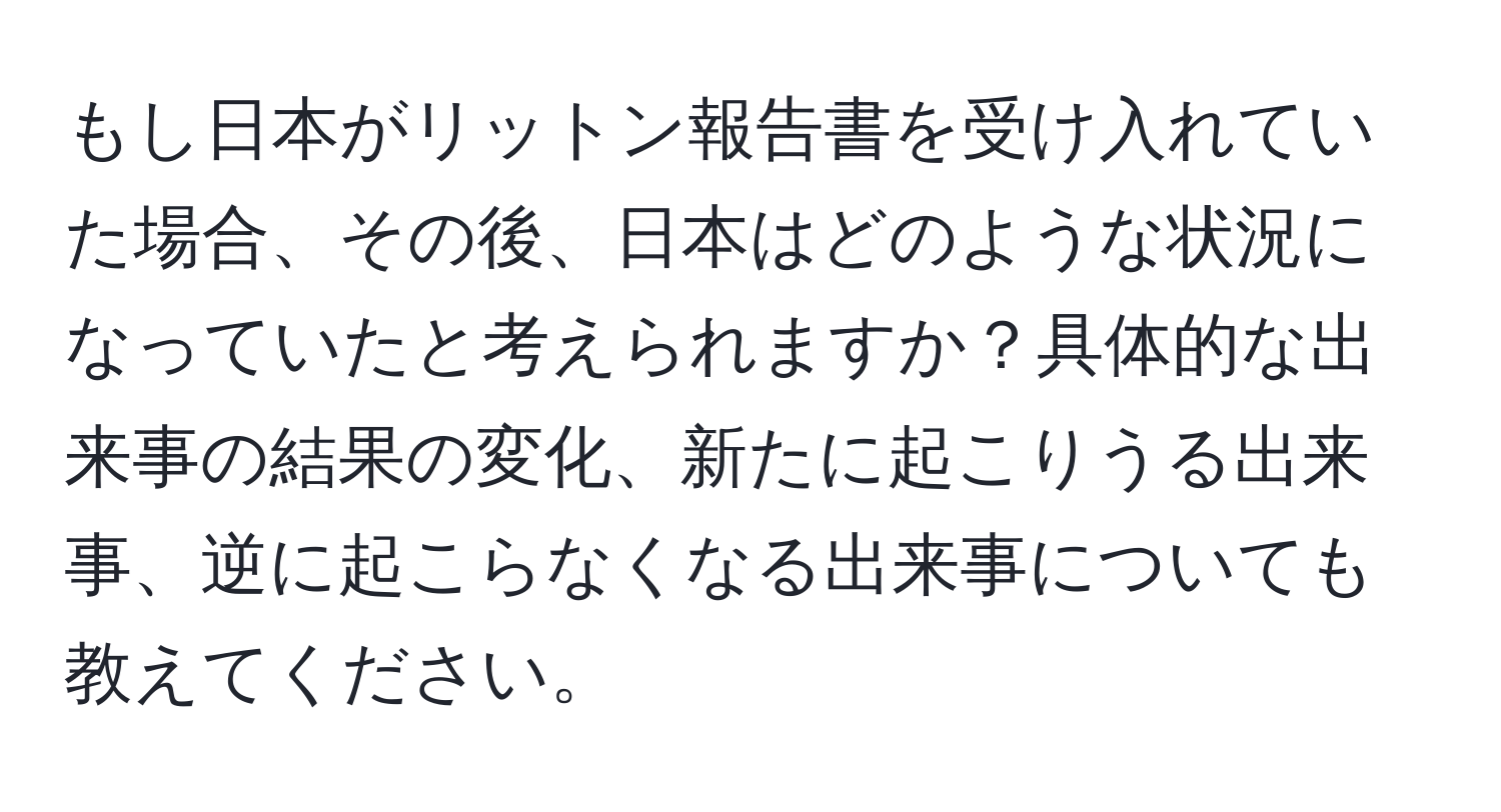 もし日本がリットン報告書を受け入れていた場合、その後、日本はどのような状況になっていたと考えられますか？具体的な出来事の結果の変化、新たに起こりうる出来事、逆に起こらなくなる出来事についても教えてください。