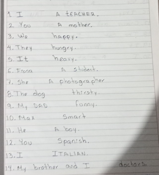 A tEACHER. 
2. You A mother. 
3. We happy. 
A. They hungry. 
5. It heavy. 
6. Frona A student. 
B. She A photographer 
B. The dog 
thirsty 
9. My DAD 
fonoy. 
10. Mo. x Smart 
1. He A boy. 
12. You Spanish. 
13. I ITALIAN. 
14. My brother and I 
doctors.