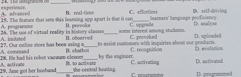 The integration of _teennology mto the new smartphone .
experience.
A. advanced B. real-time C. effortless D. self-driving
25. The feature that sets this learning app apart is that it can_ learners' language proficiency.
A. programme B. provoke C. upgrade D. analyse
26. The use of virtual reality in history classes_ some interest among students.
A. imitated B. observed C. provoked D. uploaded
27. Our online store has been using a_ to assist customers with inquiries about our products.
A. command B. chatbot C. recognition D. evolution
28. He had his robot vacuum cleaner_ by the engineer.
A. activate B. to activate C. activating D. activated
29. Jane got her husband_ the central heating.
B programming C. programme D. programmed