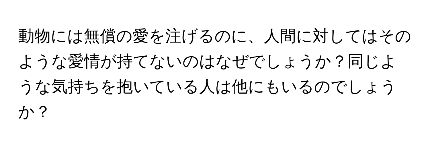 動物には無償の愛を注げるのに、人間に対してはそのような愛情が持てないのはなぜでしょうか？同じような気持ちを抱いている人は他にもいるのでしょうか？