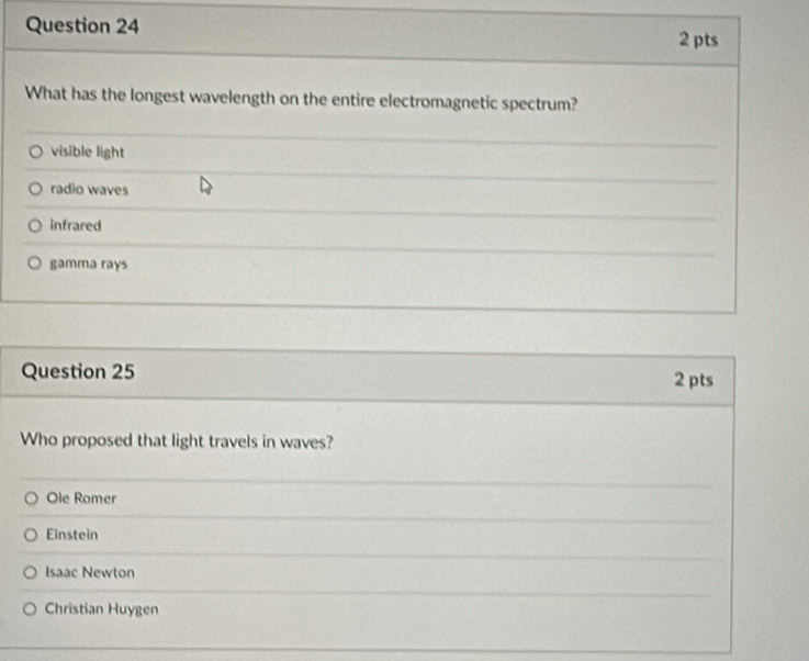 What has the longest wavelength on the entire electromagnetic spectrum?
visible light
radio waves
infrared
gamma rays
Question 25 2 pts
Who proposed that light travels in waves?
Ole Romer
Einstein
Isaac Newton
Christian Huygen