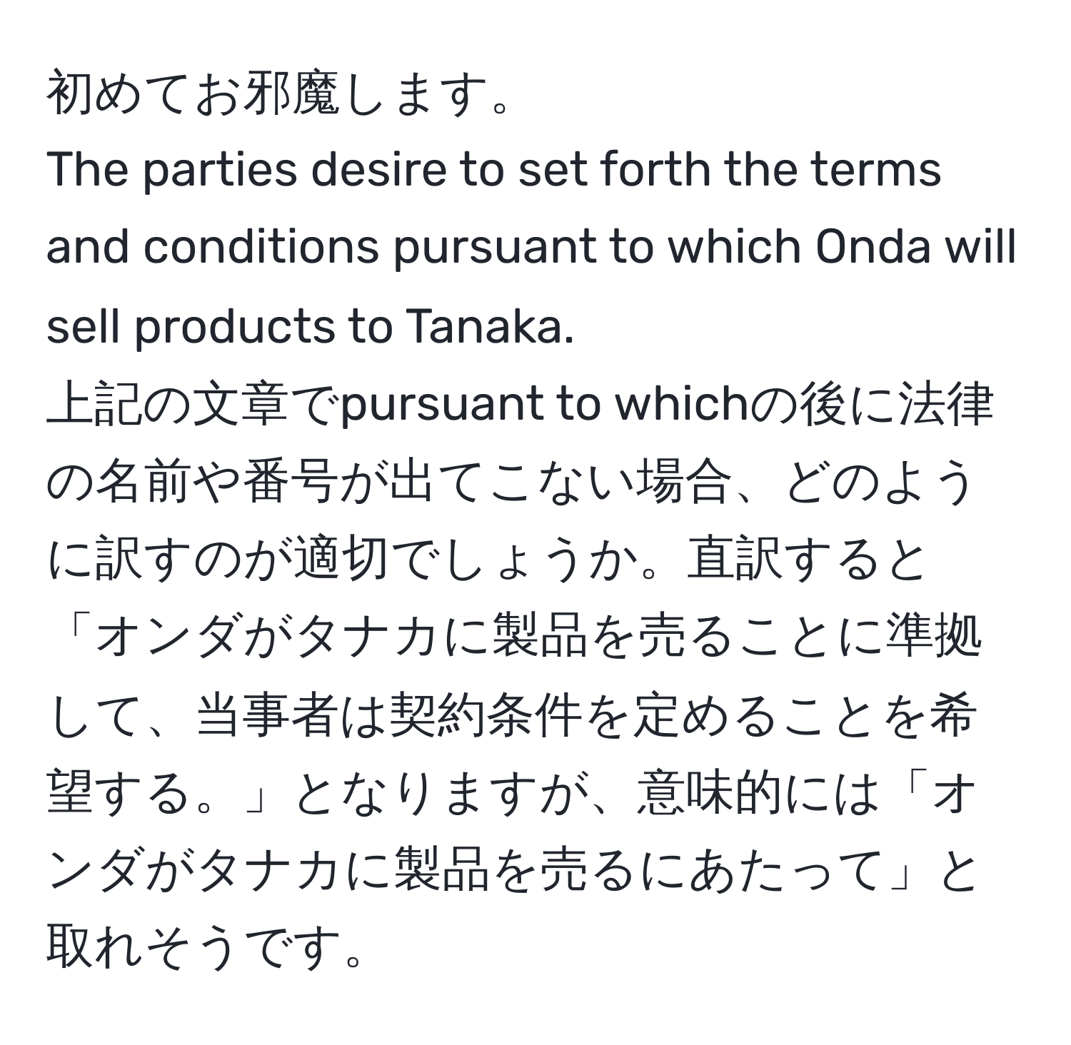 初めてお邪魔します。  
The parties desire to set forth the terms and conditions pursuant to which Onda will sell products to Tanaka.  
上記の文章でpursuant to whichの後に法律の名前や番号が出てこない場合、どのように訳すのが適切でしょうか。直訳すると「オンダがタナカに製品を売ることに準拠して、当事者は契約条件を定めることを希望する。」となりますが、意味的には「オンダがタナカに製品を売るにあたって」と取れそうです。