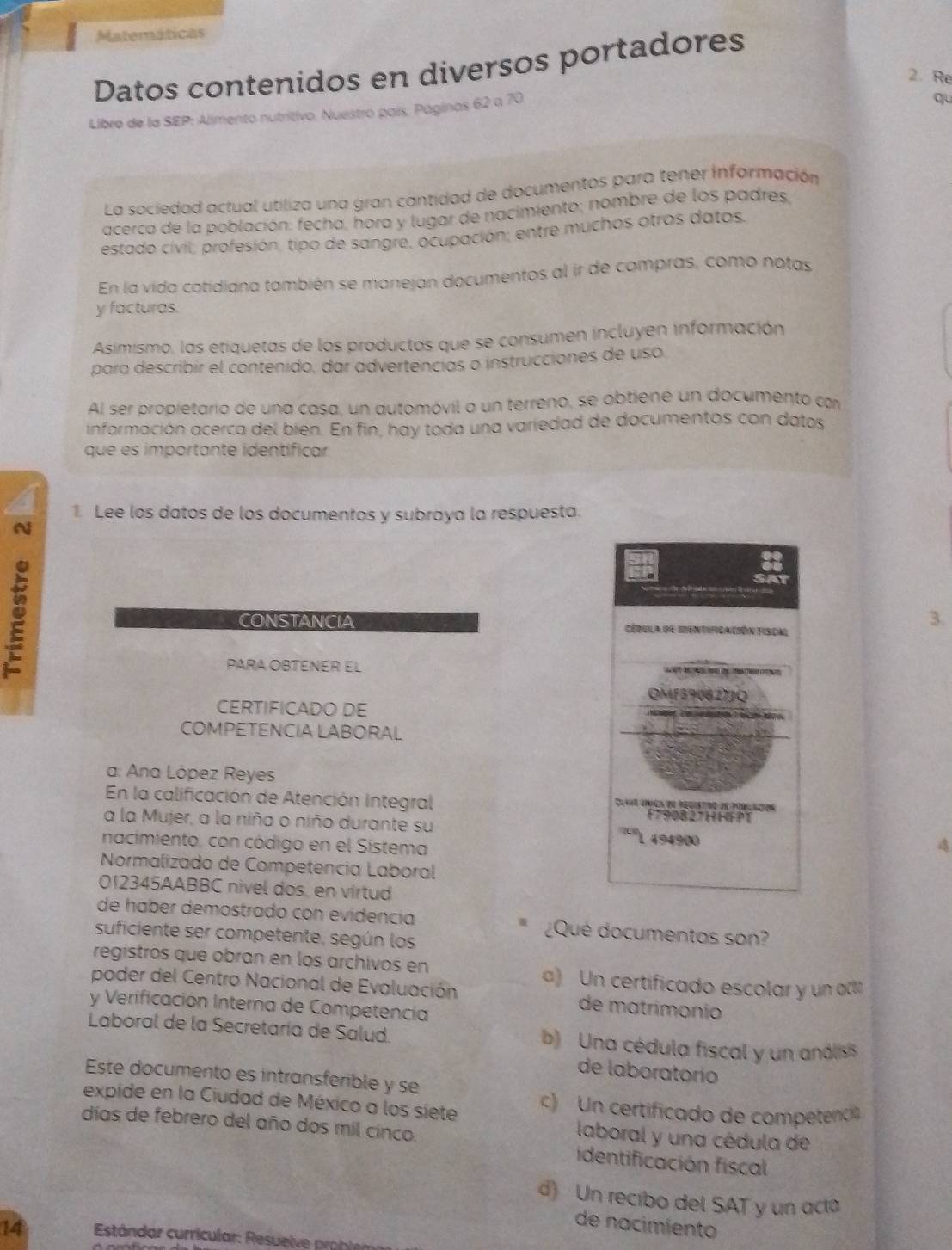 Matemáticas
Datos contenidos en diversos portadores
2. Re
Libro de la SEP: Alimento nutritivo. Nuestro país. Páginas 62 a 70
qu
La sociedad actual utiliza una gran cantidad de documentos para tener información
acerca de la población: fecha, hora y lugor de nacimiento; nombre de los padres
estado cívil, profesión, tipo de sangre, ocupación; entre muchos otros datos.
En la vida cotidiana también se manejan documentos al ir de compras, como notas
y facturas.
Asimismo, las etiquetas de los productos que se consumen incluyen información
para describir el contenido, dar advertencias o instrucciones de uso.
Al ser propietario de una casa, un automóvil o un terreno, se obtiene un documento con
información acerca del bien. En fin, hay toda una variedad de documentos con datos
que es importante identíficar
1 Lee los datos de los documentos y subraya la respuesta.
N
CONSTANCIA 
3.
PARA OBTENER EL 
CERTIFICADO DE
COMPETENCIA LABORAL
a: Ana López Reyes
En la calificación de Atención integral 
a la Mujer, a la niño o niño durante su 
nacimiento, con código en el Sistema
Normalizado de Competencia Laboral
012345AABBC nivel dos, en virtud
de haber demostrado con evidencia ¿Qué documentos son?
suficiente ser competente, según los
registros que obran en los archivos en
poder del Centro Nacional de Evaluación a) Un certificado escolar y un act
y Verificación Interna de Competencia
de matrimonio
Laboral de la Secretaría de Salud. b) Una cédula fiscal y un andis
de laboratorío
Este documento es intransferible y se
expide en la Ciudad de México a los siete c) Un certificado de competenc
laboral y una cédula de
días de febrero del año dos mil cinco. identificación fiscal
d) Un recibo del SAT y un act
de nacimiento
14  Estándar curricular: Resuelve problen