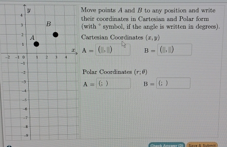 ove points A and B to any position and write 
heir coordinates in Cartesian and Polar form 
with ° symbol, if the angle is written in degrees). 
artesian Coordinates (x,y)
A= (□ ,□ ) B=(□ ,□ ) ^circ  
- 
olar Coordinates (r;θ )
A=  ) B= (;)
Check Answer (3) Save & Submit