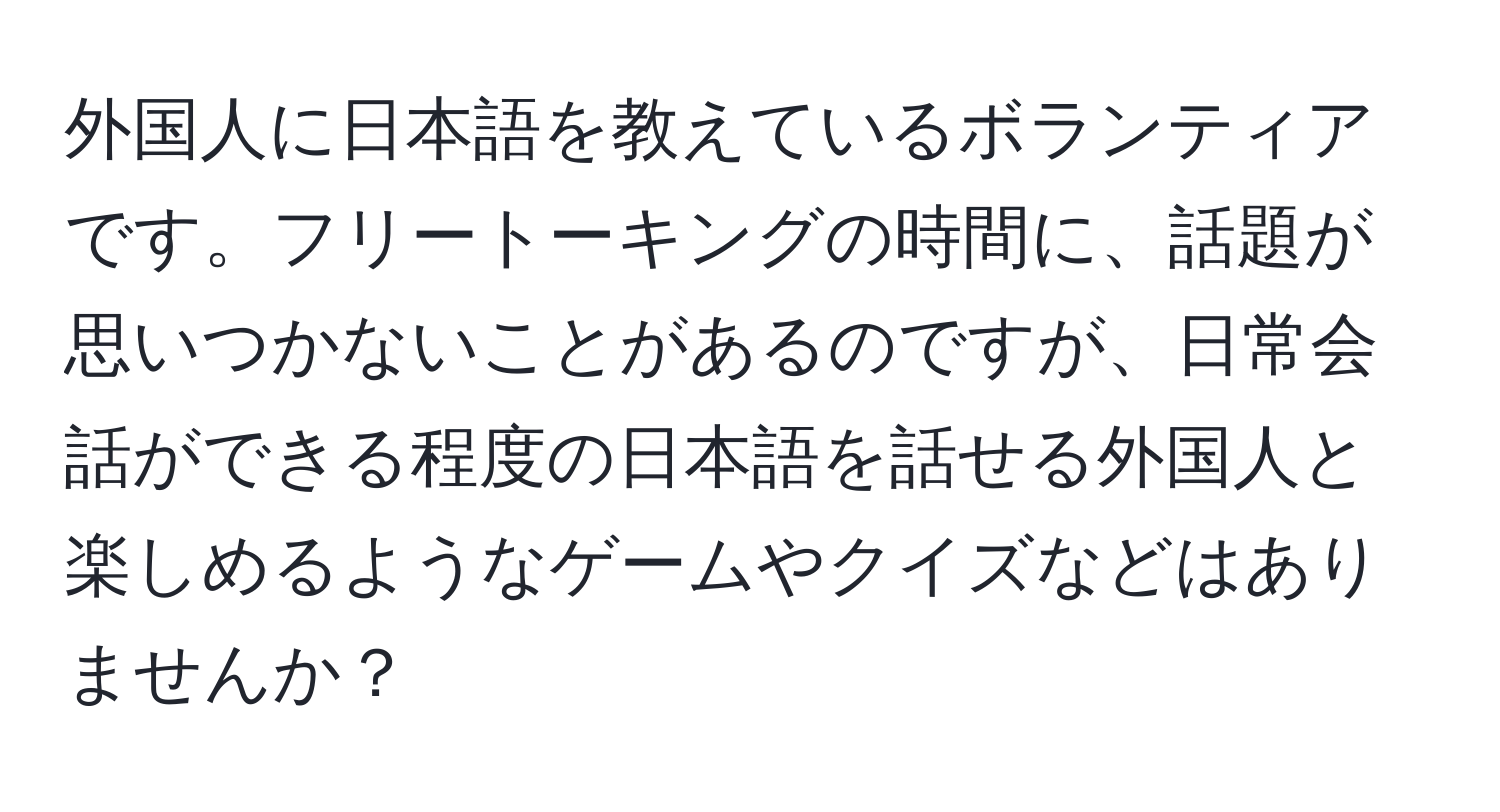 外国人に日本語を教えているボランティアです。フリートーキングの時間に、話題が思いつかないことがあるのですが、日常会話ができる程度の日本語を話せる外国人と楽しめるようなゲームやクイズなどはありませんか？