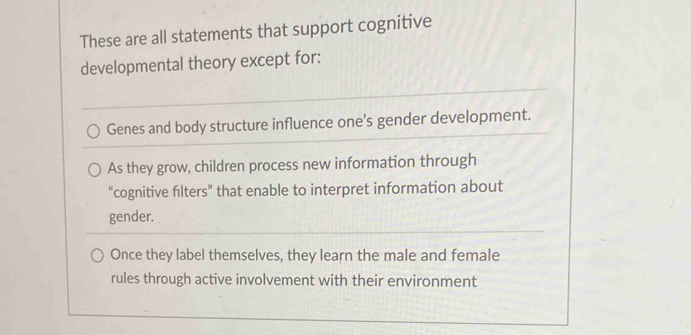 These are all statements that support cognitive
developmental theory except for:
Genes and body structure influence one's gender development.
As they grow, children process new information through
“cognitive filters” that enable to interpret information about
gender.
Once they label themselves, they learn the male and female
rules through active involvement with their environment