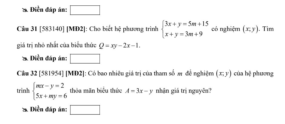 Điền đáp án: _ * _ =_ 
Câu 31 [583140] [MĐ2]: Cho biết hệ phương trình beginarrayl 3x+y=5m+15 x+y=3m+9endarray. có nghiệm (x;y). Tìm 
giá trị nhỏ nhất của biểu thức Q=xy-2x-1. 
Điền đáp án: □ 
Câu 32 [581954] [MĐ2]: Có bao nhiêu giá trị của tham Shat O m đề nghiệm (x;y) của hệ phương 
trình beginarrayl mx-y=2 5x+my=6endarray. thỏa mãn biểu thức A=3x-y nhận giá trị nguyên? 
& Điền đáp án: □