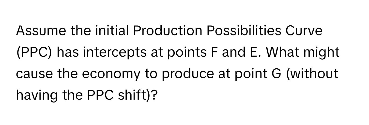 Assume the initial Production Possibilities Curve (PPC) has intercepts at points F and E. What might cause the economy to produce at point G (without having the PPC shift)?