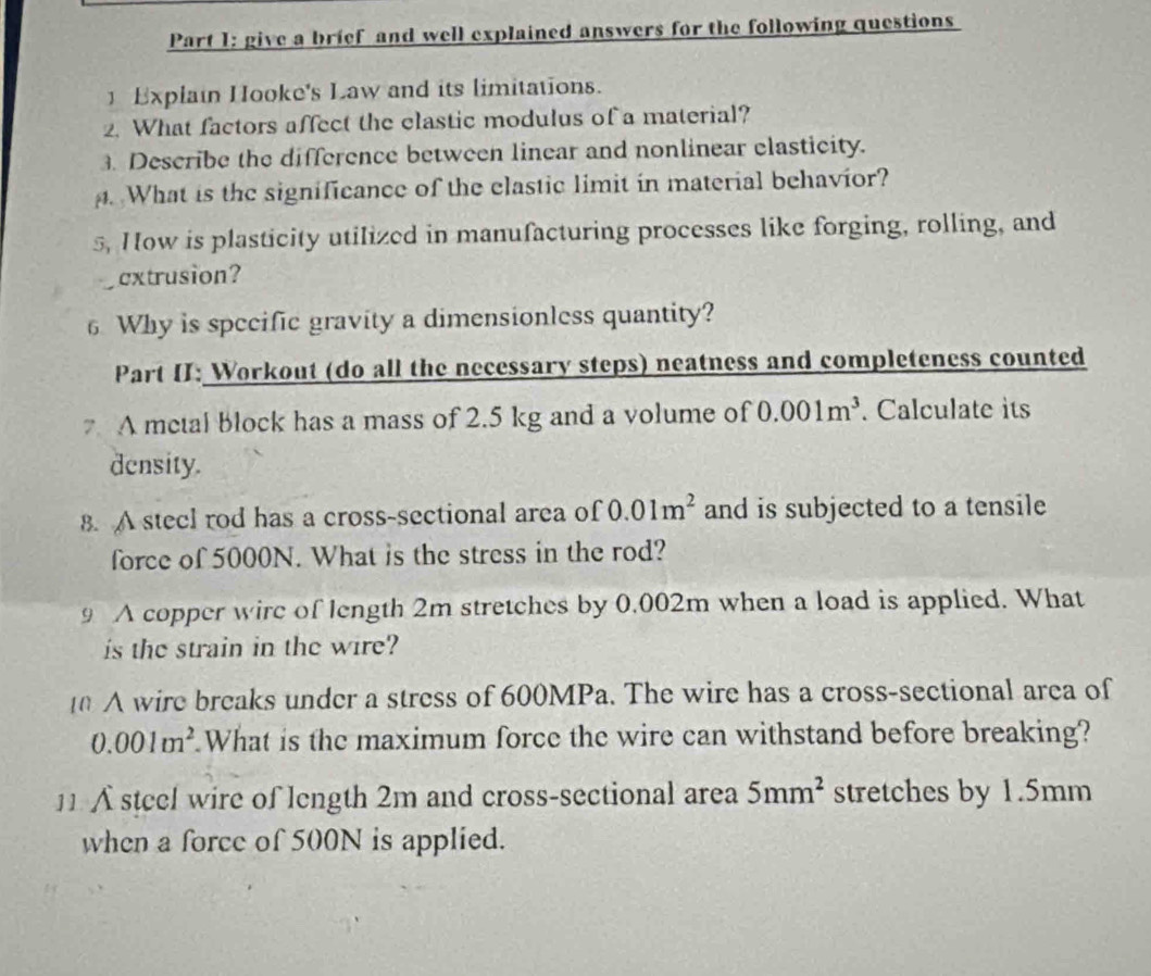 give a brief and well explained answers for the following questions 
] Explain Hooke's Law and its limitations. 
2. What factors affect the elastic modulus of a material? 
Describe the difference between linear and nonlinear elasticity. 
. What is the significance of the elastic limit in material behavior? 
5, How is plasticity utilized in manufacturing processes like forging, rolling, and 
extrusion? 
6 Why is specific gravity a dimensionless quantity? 
Part II: Workout (do all the necessary steps) neatness and completeness counted 
7 A metal block has a mass of 2.5 kg and a volume of 0.001m^3. Calculate its 
density. 
8. A stecl rod has a cross-sectional area of 0.01m^2 and is subjected to a tensile 
force of 5000N. What is the stress in the rod? 
9 A copper wire of length 2m stretches by 0.002m when a load is applied. What 
is the strain in the wire? 
A wire breaks under a stress of 600MPa. The wire has a cross-sectional area of
0.001m^2 What is the maximum force the wire can withstand before breaking? 
11 A steel wire of length 2m and cross-sectional area 5mm^2 stretches by 1.5mm
when a force of 500N is applied.