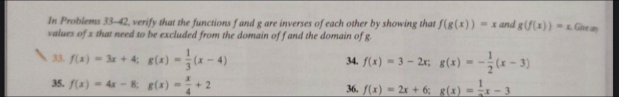 In Problems 33-42, verify that the functions f and g are inverses of each other by showing that f(g(x))=x and g(f(x))=x. . Give any 
values of x that need to be excluded from the domain off and the domain of g. 
33. f(x)=3x+4; g(x)= 1/3 (x-4) 34. f(x)=3-2x; g(x)=- 1/2 (x-3)
35. f(x)=4x-8; g(x)= x/4 +2 36. f(x)=2x+6; g(x)= 1/2 x-3