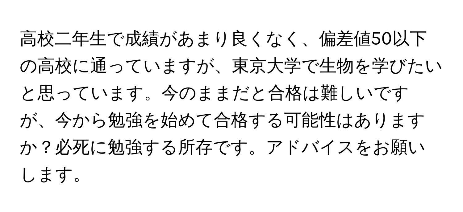 高校二年生で成績があまり良くなく、偏差値50以下の高校に通っていますが、東京大学で生物を学びたいと思っています。今のままだと合格は難しいですが、今から勉強を始めて合格する可能性はありますか？必死に勉強する所存です。アドバイスをお願いします。