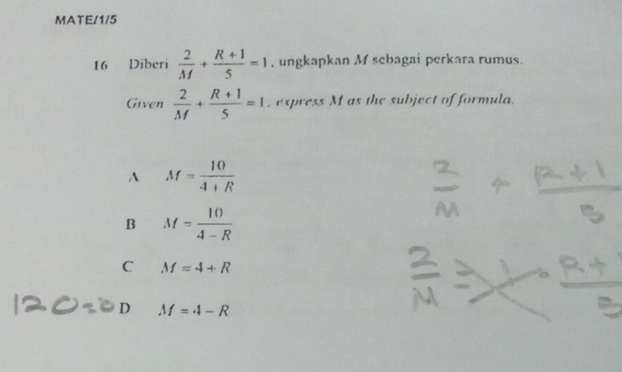 MATE/1/5
16 Diberi  2/M + (R+1)/5 =1 , ungkapkan M sebagai perkara rumus.
Given  2/M + (R+1)/5 =1 , express M as the subject of formula.
A M= 10/4+R 
B M= 10/4-R 
C M=4+R
D M=4-R