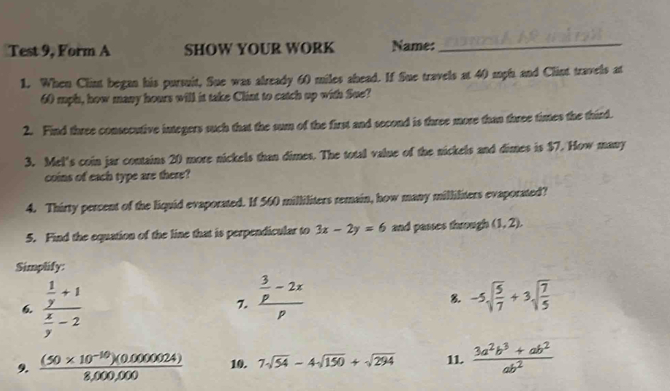 Test 9, Form A SHOW YOUR WORK Name:_ 
1. When Clint began his pursuit, Sue was already 60 miles ahead. If Sue travels at 40 mph and Clint travels at
60 mph, how many hours will it take Clint to catch up with Sue? 
2. Find three consecutive integers such that the sun of the first and second is three more than three times the third. 
3. Mel's coin jar contains 20 more nickels than dimes. The total value of the nickels and dimes is $7. How many 
coins of each type are there? 
4. Thirty percent of the liquid evaporated. If 560 milliliters remain, how many milliliters evaporated? 
5. Find the equation of the line that is perpendicular to 3x-2y=6 and passes through (1,2), 
Simplify: 
6 frac  1/y +1 x/y -2
7. frac  3/p -2xp -5sqrt(frac 5)7+3sqrt(frac 7)5
8. 
9.  ((50* 10^(-10))(0.0000024))/8,000,000  10. 7sqrt(54)-4sqrt(150)+sqrt(294) 11.  (3a^2b^3+ab^2)/ab^2 