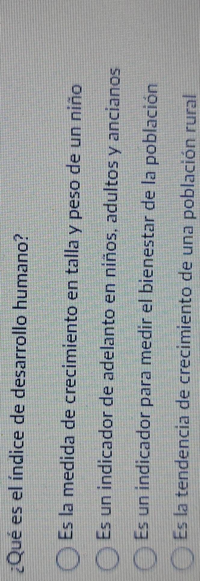 ¿Qué es el índice de desarrollo humano?
Es la medida de crecimiento en talla y peso de un niño
Es un indicador de adelanto en niños. adultos y ancianos
Es un indicador para medir el bienestar de la población
Es la tendencia de crecimiento de una población rural
