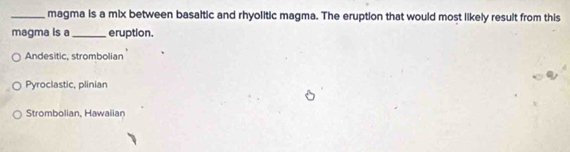 magma is a mix between basaltic and rhyolitic magma. The eruption that would most likely result from this
magma is a _eruption.
Andesitic, strombolian
Pyroclastic, plinian
Strombolian, Hawaiian