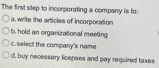 The first step to incorporating a company is to:
a. write the articles of incorporation
b. hold an organizational meeting
c. select the company's name
d. buy necessary licenses and pay required taxes