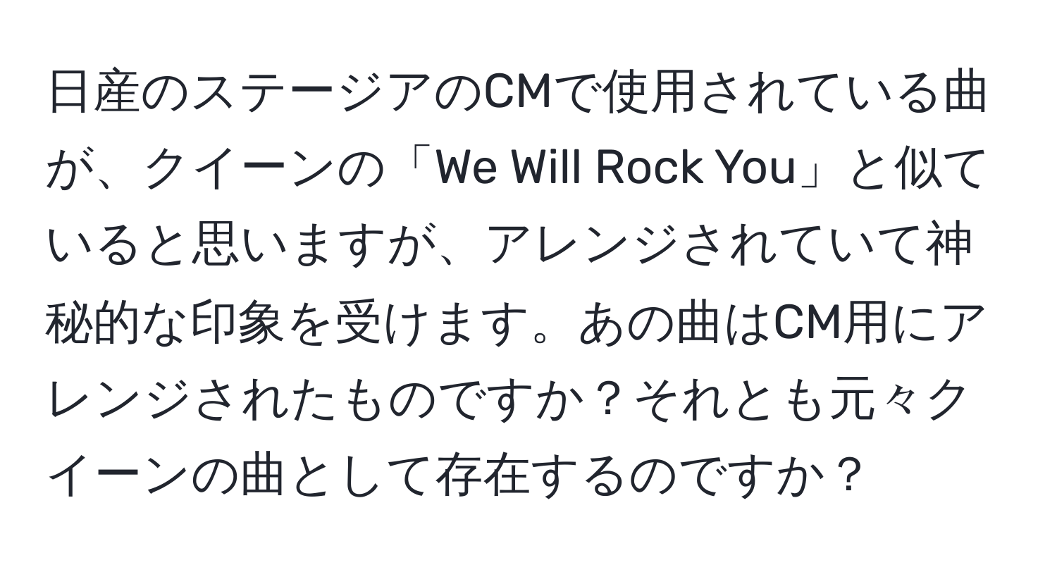 日産のステージアのCMで使用されている曲が、クイーンの「We Will Rock You」と似ていると思いますが、アレンジされていて神秘的な印象を受けます。あの曲はCM用にアレンジされたものですか？それとも元々クイーンの曲として存在するのですか？