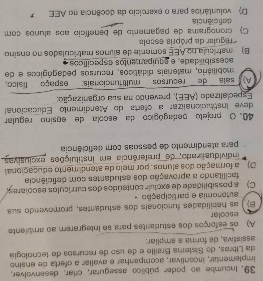 Incumbe ao poder público assegurar, criar, desenvolver,
implementar, incentivar, acompanhar e avaliar a oferta de ensino
da Libras, do Sistema Braille e de uso de recursos de tecnologia
assistiva, de forma a ampliar:
A) os esforços dos estudantes para se integrarem ao ambiente
escolar
B) as habilidades funcionais dos estudantes, promovendo sua
autonomia e participação -
C) a possibilidade de excluir conteúdos dos currículos escolares
facilitando a aprovação dos estudantes com deficiência
D) a formação dos alunos, por meio de atendimento educacional
individualizado, de preferência em instituições exclusivas
para atendimento de pessoas com deficiência
40. O projeto pedagógico da escola de ensino regular
deve institucionalizar a oferta do Atendimento Educacional
Especializado (AEE), prevendo na sua organização:
A) sala de recursos multifuncionais: espaço físico,
mobiliário, materiais didáticos, recursos pedagógicos e de
acessibilidade, e equipamentos específicos
B) matrícula no AEE somente de alunos matriculados no ensino
regular da própria escola
C) cronograma de pagamento de benefício aos alunos com
deficiência
D) voluntários para o exercício da docência no AEE