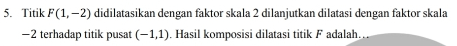 Titik F(1,-2) didilatasikan dengan faktor skala 2 dilanjutkan dilatasi dengan faktor skala
−2 terhadap titik pusat (-1,1). Hasil komposisi dilatasi titik F adalah…