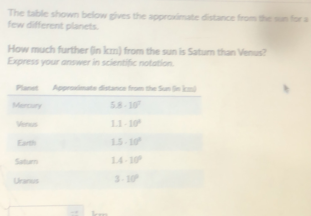 The table shown below gives the approximate distance from the sun for a
few different planets.
How much further (in km) from the sun is Satur than Venus?
Express your answer in scientific notation.
L