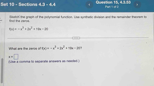 Set 10 - Sections 4.3-4.4 < Question 15, 4.3.53 > 
Part 1 of 2 
Sketch the graph of the polynomial function. Use synthetic division and the remainder theorem to 
find the zeros.
f(x)=-x^3+2x^2+19x-20
What are the zeros of f(x)=-x^3+2x^2+19x-20
x=□
(Use a comma to separate answers as needed.)