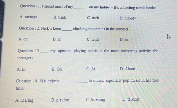 spend most of my _on my hobby — It’s collecting comic books.
A. savings B. bank C. trick D. melody
Question 12. Nick’s keen _climbing mountains in the summer.
A. on B. at C. with D. in
Question 13._ my opinion, playing sports is the most interesting activity for
teenagers.
A. In B. On C. At D. About
Question 14. Mai enjoys _to music, especially pop music in her free
time.
A. hearing B. playing C. listening D. talking