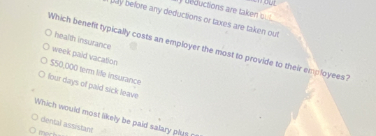 eductions are taken ou t 
pay before any deductions or taxes are taken out
health insurance
Which benefit typically costs an employer the most to provide to their employees?
week paid vacation
$50,000 term life insurance
four days of paid sick leave
Which would most likely be paid salary plus 
dental assistant
mech