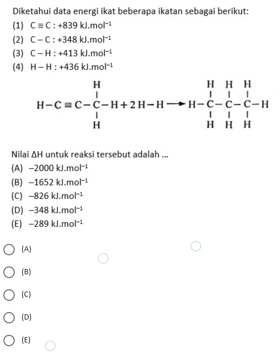 Diketahui data energi ikat beberapa ikatan sebagai berikut:
(1) Cequiv C:+839kJ.mol^(-1)
(2) C-C:+348kJ.mol^(-1)
(3) C-H:+413kJ.mol^(-1)
(4) H-H:+436kJ.mol^(-1)
H-Cequiv C-C-H+2H-Hto H-C-C-C-H+H
Nilai △ H untuk reaksi tersebut adalah ...
(A) -2000kJ.mol^(-1)
(B) -1652kJ.mol^(-1)
(C) -826kJ.mol^(-1)
(D) -348kJ.mol^(-1)
(E) -289kJ.mol^(-1)
(A)
(B)
(C)
(D)
(E)