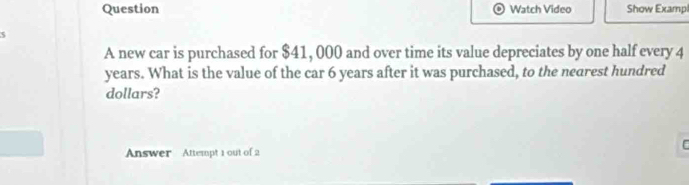 Question Watch Video Show Exampl 
A new car is purchased for $41, 000 and over time its value depreciates by one half every 4
years. What is the value of the car 6 years after it was purchased, to the nearest hundred 
dollars? 
Answer Attempt 1 out of 2