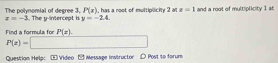 The polynomial of degree 3, P(x) , has a root of multiplicity 2 at x=1 and a root of multiplicity 1 at
x=-3. The y-intercept is y=-2.4. 
Find a formula for P(x).
P(x)= □ 
Question Help: Video Message instructor Ø Post to forum