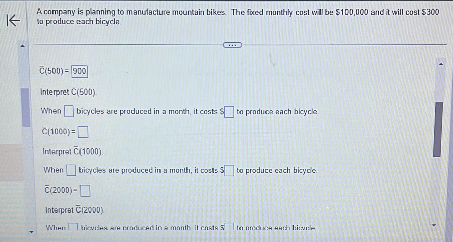 A company is planning to manufacture mountain bikes. The fixed monthly cost will be $100,000 and it will cost $300
to produce each bicycle.
overline C(500)=900
Interpret overline C(500). 
When □ bicycles are produced in a month, it costs $□ to produce each bicycle.
overline C(1000)=□
Interpret overline C(1000).
When □ bicycles are produced in a month, it costs $□ to produce each bicycle.
overline C(2000)=□
Interpret overline C(2000).
When □ bicycles are produced in a month it costs s□ to produce each bicycle