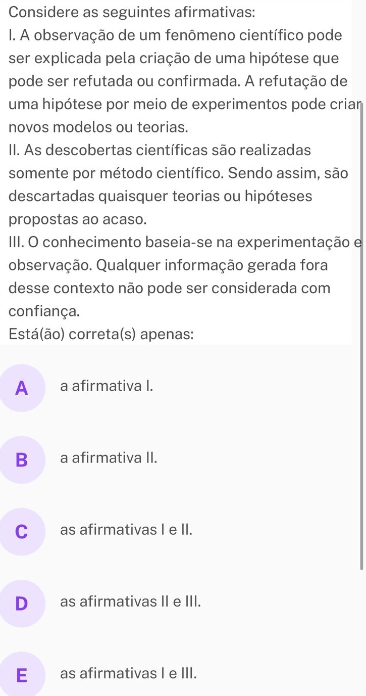 Considere as seguintes afirmativas:
I. A observação de um fenômeno científico pode
ser explicada pela criação de uma hipótese que
pode ser refutada ou confirmada. A refutação de
uma hipótese por meio de experimentos pode criar
novos modelos ou teorias.
II. As descobertas científicas são realizadas
somente por método científico. Sendo assim, são
descartadas quaisquer teorias ou hipóteses
propostas ao acaso.
III. O conhecimento baseia-se na experimentação e
observação. Qualquer informação gerada fora
desse contexto não pode ser considerada com
confiança.
Está(ão) correta(s) apenas:
A _a afirmativa I.
Ba afirmativa II.
C_ as afirmativas I e II.
D__ as afirmativas II e III.
E __ as afirmativas I e III.