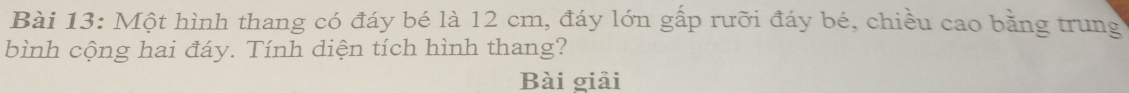 Một hình thang có đáy bé là 12 cm, đáy lớn gấp rưỡi đáy bé, chiều cao bằng trung 
bình cộng hai đáy. Tính diện tích hình thang? 
Bài giải