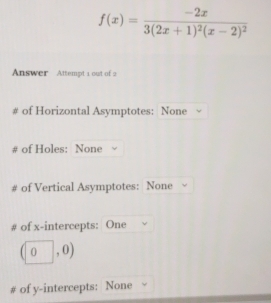 f(x)=frac -2x3(2x+1)^2(x-2)^2
Answer Attempt 1 out of 2 
# of Horizontal Asymptotes: None 
# of Holes: None 
of Vertical Asymptotes: None 
# of x-intercepts: One
(0,0)
# of y-intercepts: None