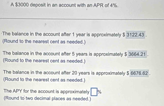 A $3000 deposit in an account with an APR of 4%. 
·The balance in the account after 1 year is approximately $ 3122.43. 
(Round to the nearest cent as needed.) 
The balance in the account after 5 years is approximately $ 3664.21. 
(Round to the nearest cent as needed.) 
The balance in the account after 20 years is approximately $ 6676.62. 
(Round to the nearest cent as needed.) 
The APY for the account is approximately □ %
(Round to two decimal places as needed.)