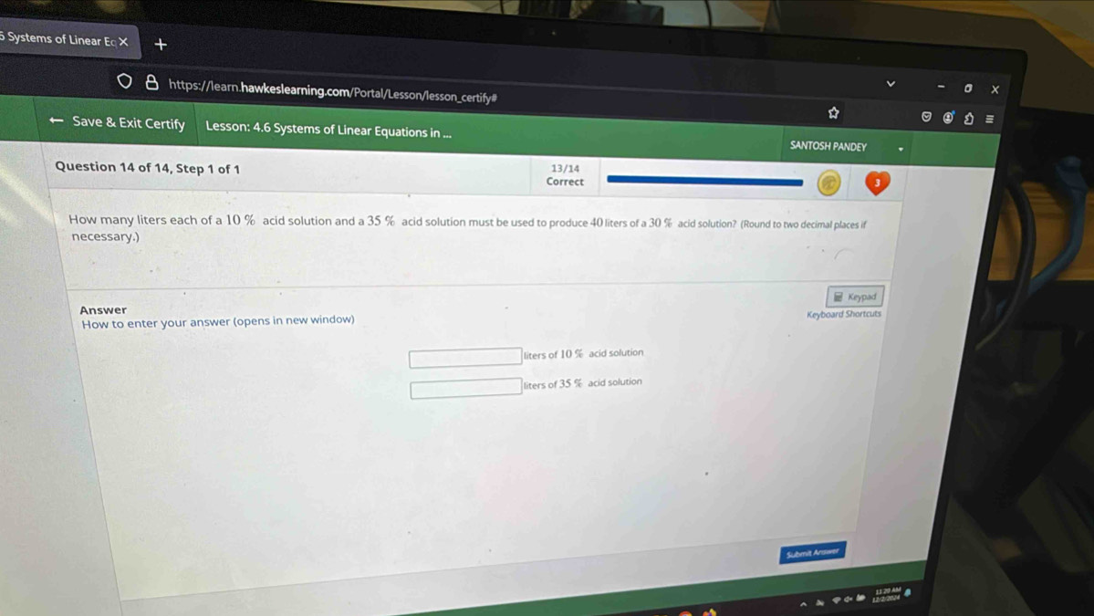 Systems of Linear Eq× 
https://learn.hawkeslearning.com/Portal/Lesson/lesson_certify# 
Save & Exit Certify Lesson: 4.6 Systems of Linear Equations in ... SANTOSH PANDEY 
13/14 
Question 14 of 14, Step 1 of 1 Correct 
How many liters each of a 10 % acid solution and a 35 % acid solution must be used to produce 40 liters of a 30 % acid solution? (Round to two decimal places if 
necessary.) 
Keypad 
Answer 
How to enter your answer (opens in new window) Keyboard Shortcuts
liters of 10 % acid solution
liters of 35 % acid solution 
Submit Answer