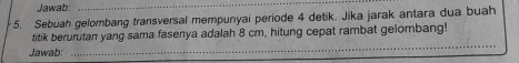 Jawab: 
_ 
5. Sebuah gelombang transversal mempunyai periode 4 detik. Jika jarak antara dua buah 
_ 
titik berurutan yang sama fasenya adalah 8 cm, hitung cepat rambat gelombang! 
Jawab: