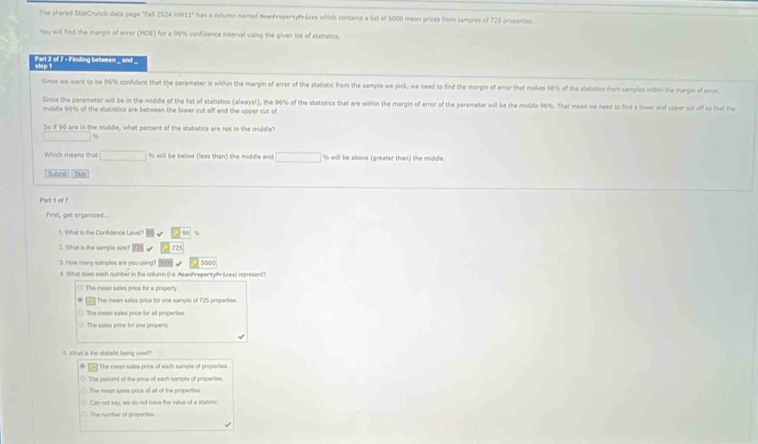 The shared StatCrunch data page "Fall 2024 HW11'' has a column named MeanPropertyPr1ces which contains a list of 5000 mean prices from samples of 725 properties.
You will find the margin of error (MOE) for a 96% confidence interval using the given list of statistics.
Part 2 of 7 - Finding between _ and
step 1
Since we want to be 96% confident that the parameter is within the margin of error of the statistic from the sample we pick, we need to find the margin of error that makes 96% of the statistics from samples within the margin of error.
Since the parameter will be in the middle of the list of statistics (always!), the 96% of the statistics that are within the margin of error of the parameter will be the middle 96%. That mean we need to find a lower and upper cut off so that the
middle 96% of the statistics are between the lower cut off and the upper cut of.
So if 96 are in the middle, what percent of the statistics are not in the middle?
%
Which means that % will be below (less than) the middle and % will be above (greater than) the middle.
Submil Skip
Part 1 of 7
First, get organized..
1. What is the Confidence Level?
2. What is the sample size? 725
3. How many samples are you using? 5000
4. What does each number in the column (i.6. MeanPropertyPrices) represent?
The mean sales price for a property.
The mean sales price for one sample of 725 properties.
The mean sales price for all properties
5. What is the statistic being used
The mean sales price of each sample of properties.
The percent of the price of each sample of properties.
The mean sales price of all of the properties
Can not say, we do not have the vallue of a statistic.
The number of properties