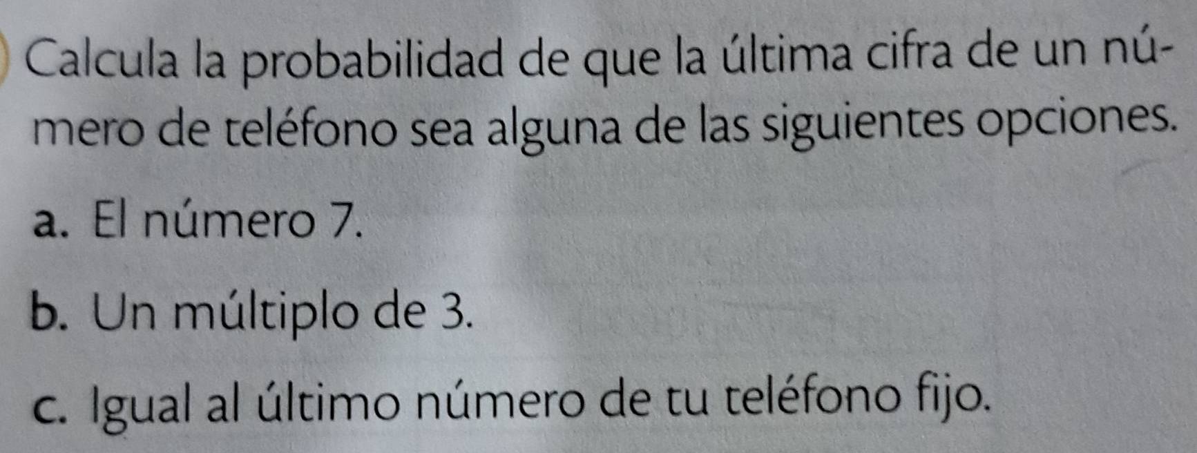 Calcula la probabilidad de que la última cifra de un nú-
mero de teléfono sea alguna de las siguientes opciones.
a. El número 7.
b. Un múltiplo de 3.
c. Igual al último número de tu teléfono fijo.