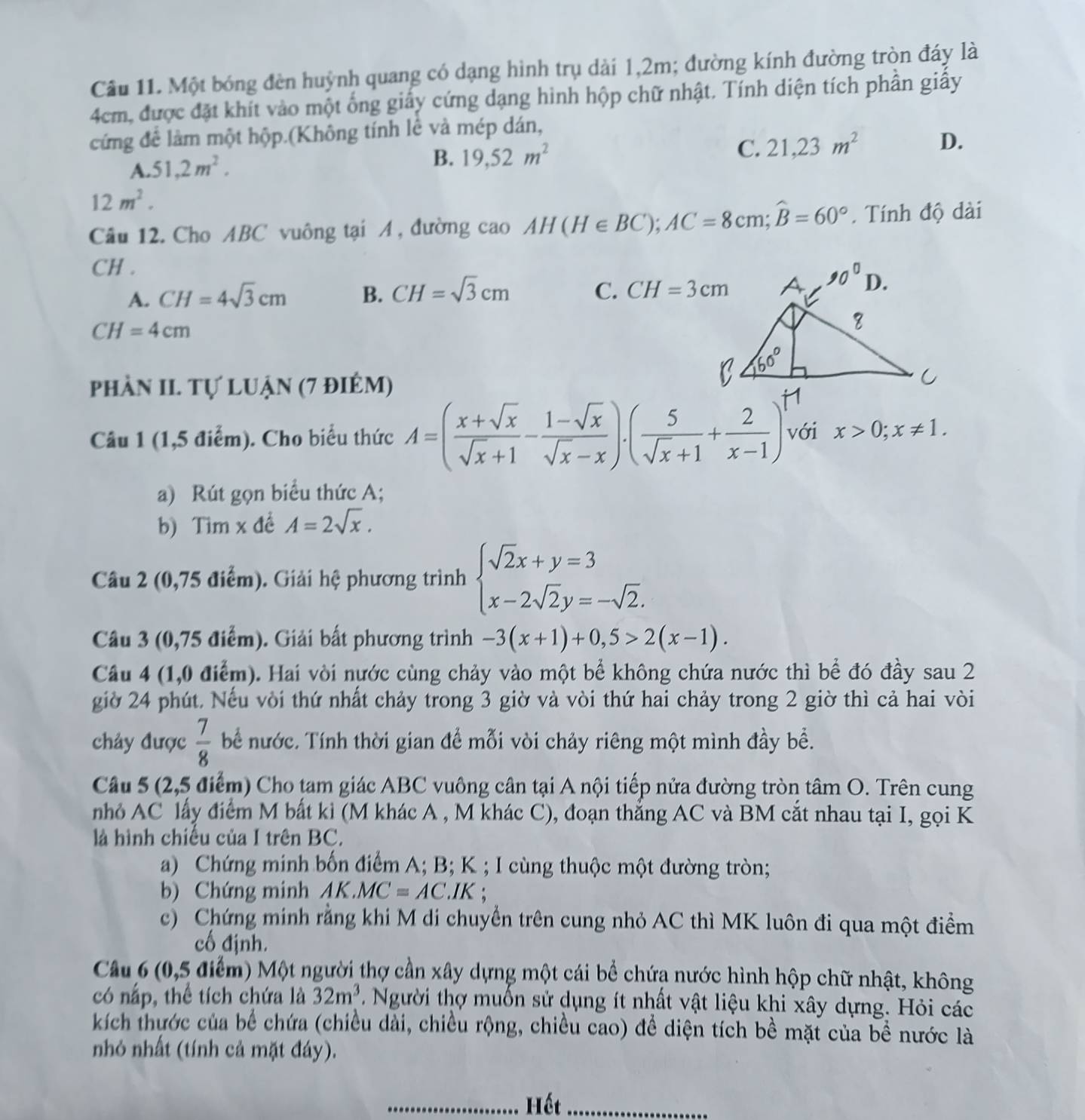 Một bóng đèn huỳnh quang có dạng hình trụ dài 1,2m; đường kính đường tròn đáy là
4cm, được đặt khít vào một ống giây cứng dạng hình hộp chữ nhật. Tính diện tích phần giấy
cứng để làm một hộp.(Không tính lễ và mép dán,
C. 21,23m^2 D.
A. 51,2m^2.
B. 19,52m^2
12m^2.
Câu 12. Cho ABC vuông tại A, đường cao AH(H∈ BC);AC=8cm;widehat B=60°. Tính độ dài
CH .
A. CH=4sqrt(3)cm B. CH=sqrt(3)cm C. CH=3cm
CH=4cm
phần II. Tự luận (7 điêm)
Câu 1 (1,5 điểm). Cho biểu thức A=( (x+sqrt(x))/sqrt(x)+1 - (1-sqrt(x))/sqrt(x)-x ).( 5/sqrt(x)+1 + 2/x-1 )^. với x>0;x!= 1.
a) Rút gọn biểu thức A;
b) Tim x đề A=2sqrt(x).
Câu 2 (0,75 điểm). Giải hệ phương trình beginarrayl sqrt(2)x+y=3 x-2sqrt(2)y=-sqrt(2).endarray.
Câu 3 (0,75 điểm). Giải bất phương trình -3(x+1)+0,5>2(x-1).
Câu 4 (1,0 điểm). Hai vòi nước cùng chảy vào một bể không chứa nước thì bể đó đầy sau 2
giờ 24 phút. Nếu vòi thứ nhất chảy trong 3 giờ và vòi thứ hai chảy trong 2 giờ thì cả hai vòi
chảy được  7/8  bể nước. Tính thời gian để mỗi vòi chảy riêng một mình đầy bể.
Câu 5 (2,5 điểm) Cho tam giác ABC vuông cân tại A nội tiếp nửa đường tròn tâm O. Trên cung
nhỏ AC lấy điểm M bất kì (M khác A , M khác C), đoạn thắng AC và BM cắt nhau tại I, gọi K
là hình chiếu của I trên BC.
a) Chứng minh bốn điểm A; B; K ; I cùng thuộc một đường tròn;
b) Chứng minh AK MC=AC.IK ;
c) Chứng minh rằng khi M di chuyển trên cung nhỏ AC thì MK luôn đi qua một điểm
cố định.
Câu 6 (0,5 điểm) Một người thợ cần xây dựng một cái bể chứa nước hình hộp chữ nhật, không
có nấp, thể tích chứa là 32m^3 Người thợ muốn sử dụng ít nhất vật liệu khi xây dựng. Hỏi các
kích thước của bể chứa (chiều dài, chiều rộng, chiều cao) để diện tích bề mặt của bề nước là
nhỏ nhất (tính cả mặt đáy).
_Hết