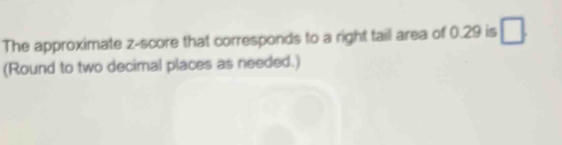 The approximate z-score that corresponds to a right tail area of 0.29 is □ 
(Round to two decimal places as needed.)