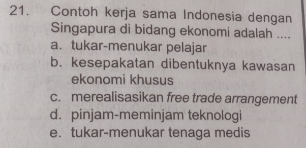 Contoh kerja sama Indonesia dengan
Singapura di bidang ekonomi adalah ....
a. tukar-menukar pelajar
b. kesepakatan dibentuknya kawasan
ekonomi khusus
c. merealisasikan free trade arrangement
d. pinjam-meminjam teknologi
e. tukar-menukar tenaga medis