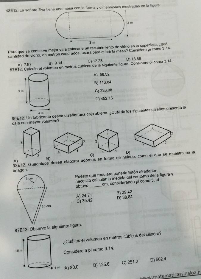 48E12. La señora Eva tiesa con la forma y dimensiones mostradas en la figura:
Para que se conserve mejor va a colocarle un recubrimiento de vidrio en la superficie, ¿qué
cantidad de vidrio, en metros cuadrados, usará para cubrir la mesa? Considere pi como 3.14.
A) 7.57 B) 9.14 C) 12.28 D) 18.56
87E12. Calcule el volumen en metros cúbicos de la siguiente figura. Considere pi como 3.14.
A) 56.52
B) 113.04
C) 226.08
D) 452.16
90E12. Un fabricante desea diseñar una caja abierta. ¿Cuál de los siguientes diseños presenta la
caja con mayor volumen?

D)
C)
93E12. Guadalupe desea elaborar adornos en forma de helado, como el que se muestra en la
A)
B)
imagen.
Puesto que requiere ponerle listón alrededor,
necesitó calcular la medida del contorno de la figura y
obtuvo _ cm, considerando pí como 3.14.
A) 24.71 B) 29.42
C) 35.42 D) 38.84
87E13. Observe la siguiente figura.
¿Cuál es el volumen en metros cúbicos del cilindro?
Considere a pi como 3.14.
A) 80.0 B) 125.6 C) 251.2 D) 502.4
, m a te maticas sinalo a . n