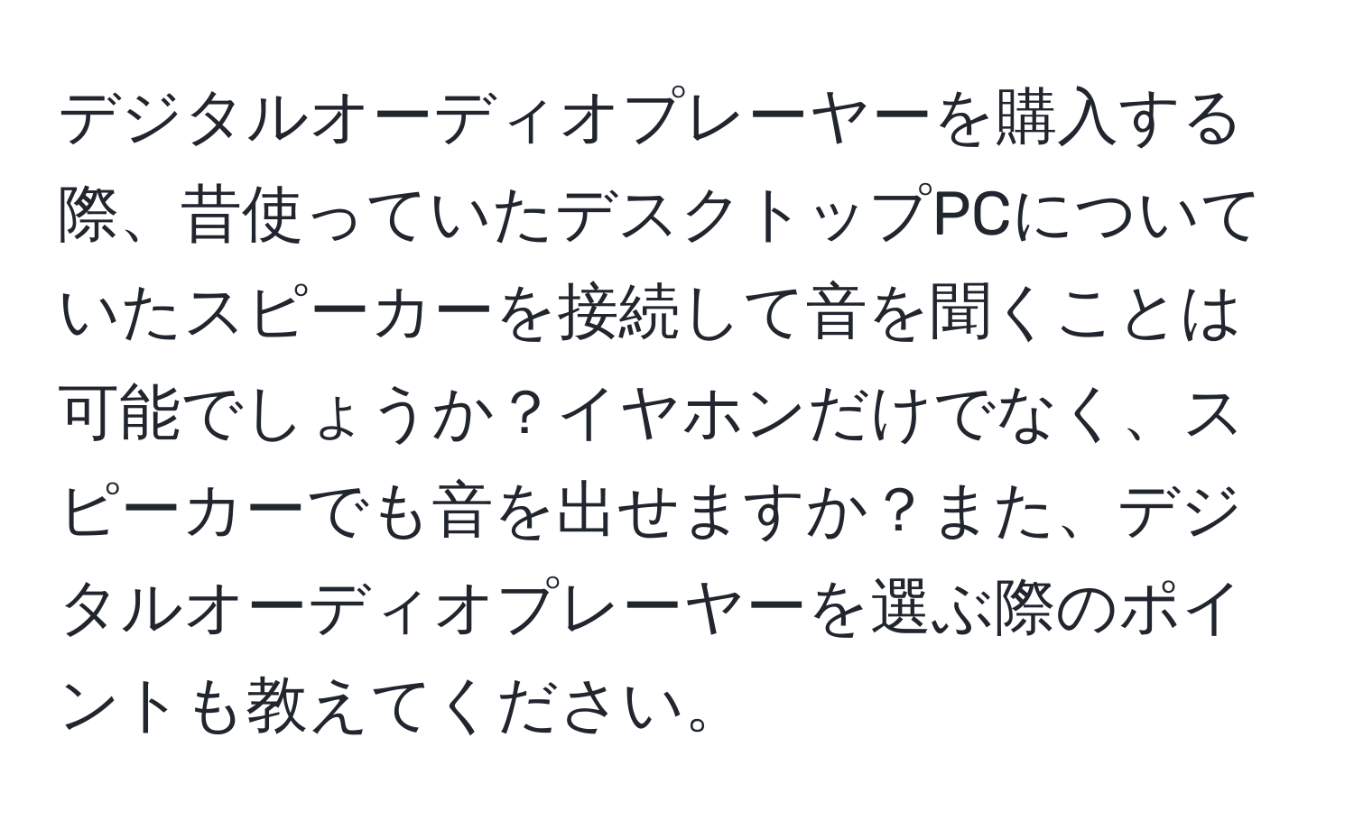 デジタルオーディオプレーヤーを購入する際、昔使っていたデスクトップPCについていたスピーカーを接続して音を聞くことは可能でしょうか？イヤホンだけでなく、スピーカーでも音を出せますか？また、デジタルオーディオプレーヤーを選ぶ際のポイントも教えてください。