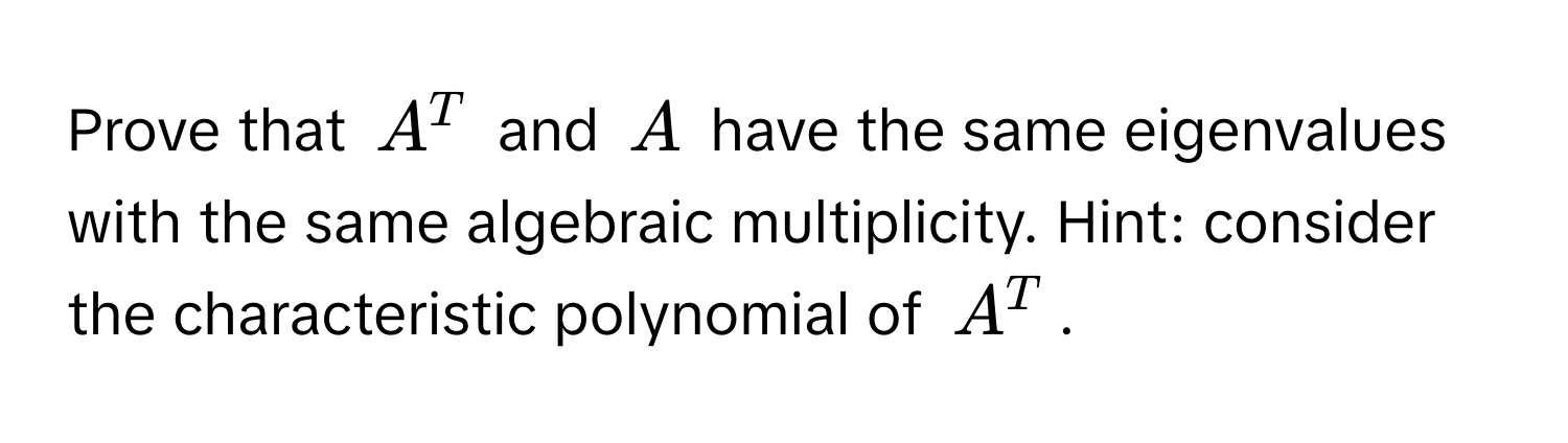 Prove that $A^T$ and $A$ have the same eigenvalues with the same algebraic multiplicity. Hint: consider the characteristic polynomial of $A^T$.