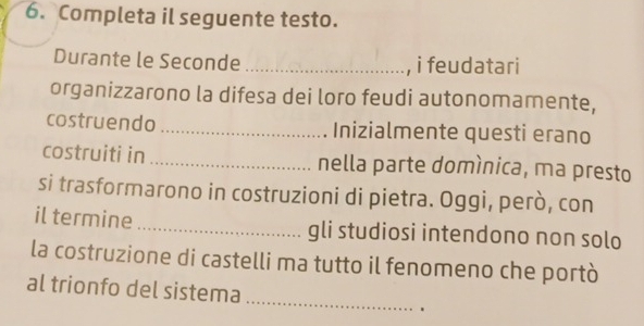 Completa il seguente testo. 
Durante le Seconde _i feudatari 
organizzarono la difesa dei loro feudi autonomamente, 
costruendo_ Inizialmente questi erano 
costruiti in _nella parte domínica, ma presto 
si trasformarono in costruzioni di pietra. Oggi, però, con 
il termine_ gli studiosi intendono non solo 
la costruzione di castelli ma tutto il fenomeno che portò 
_ 
al trionfo del sistema