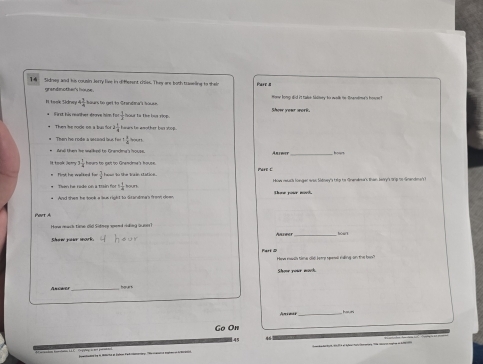 Sidney and his cousin Jerry live in different chies. They are both traseling to thes Fare a 
grandnother's house . 
I took Sidrwy 4 1/4  aurto get to Sranéma t Show your wor Honw long did it take tadney to walk te tremdme's hone ? 
first his neather drove Isim fo Sa tn the but rip . 
Then he nodle on a thai t 2 1/4  aras be another ben soop. 
Then he rode a secand lus fer  1/4 
Ana then he walked to Granding's house. 
_
3 1/4  hears to gelt to Grandma's house. 
First he walked to - 3/2  hose to the Train station. Pare C ow resack hoangar aae Sdrey's trlp to Granalna's lhan belry' 9p to Grancma's 
Then he rade on a train for b 1/4  our 
Part A 
Haw mack time old Sidmee send rding gune? 
Aunner frosr 
Hee mass tme cld keee sevnal saling on the ban? 
Shoe your moch. 
Ancwer _hours 
Animer_ 
Go On 
45